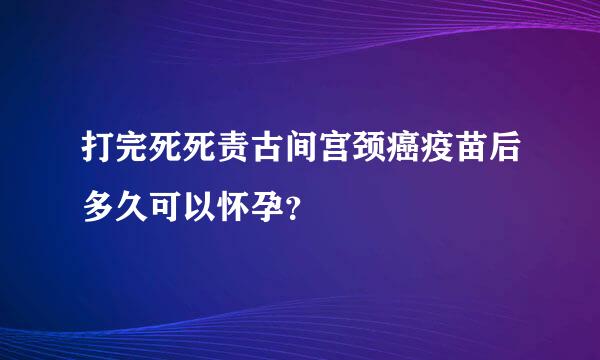 打完死死责古间宫颈癌疫苗后多久可以怀孕？