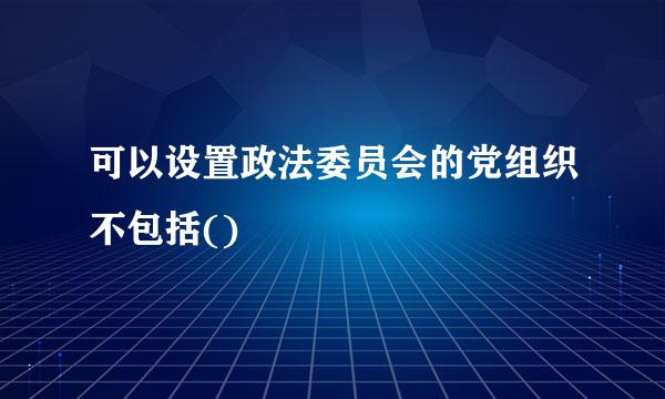 可以设置政法委员会的党组织不包括()