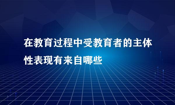 在教育过程中受教育者的主体性表现有来自哪些