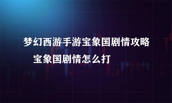 梦幻西游手游宝象国剧情攻略 宝象国剧情怎么打