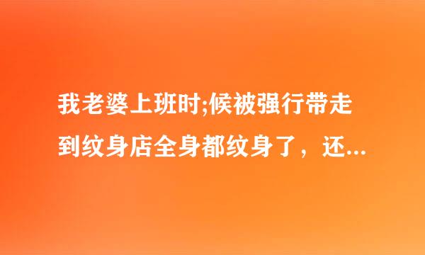 我老婆上班时;候被强行带走到纹身店全身都纹身了，还有下面打了16个阴环，还是固定死，不能,拿下来