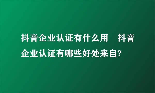 抖音企业认证有什么用 抖音企业认证有哪些好处来自?