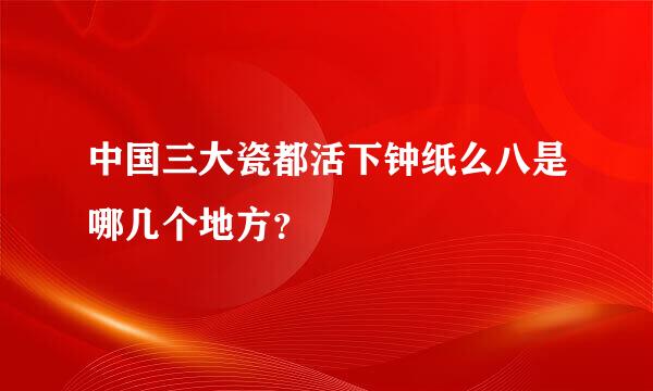 中国三大瓷都活下钟纸么八是哪几个地方？