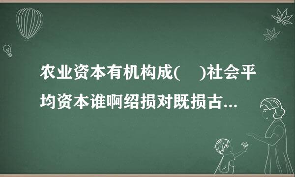 农业资本有机构成( )社会平均资本谁啊绍损对既损古营具便有机构成是绝对地租形成的条件往。