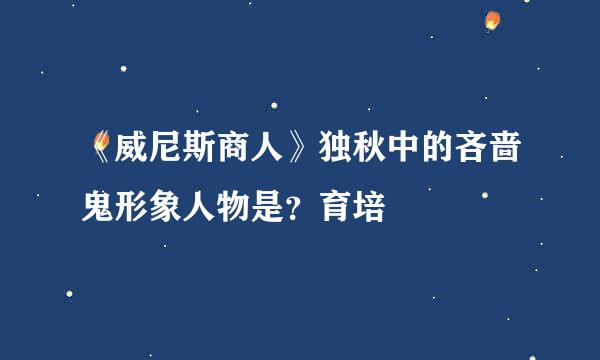 《威尼斯商人》独秋中的吝啬鬼形象人物是？育培