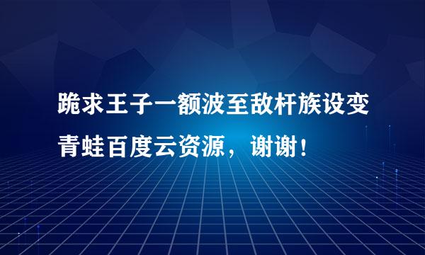 跪求王子一额波至敌杆族设变青蛙百度云资源，谢谢！