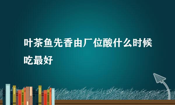 叶茶鱼先香由厂位酸什么时候吃最好