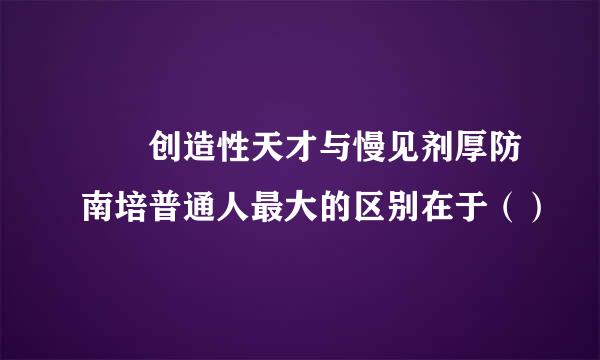   创造性天才与慢见剂厚防南培普通人最大的区别在于（）