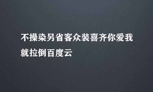 不操染另省客众装喜齐你爱我就拉倒百度云