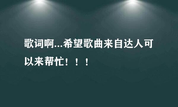 歌词啊...希望歌曲来自达人可以来帮忙！！！