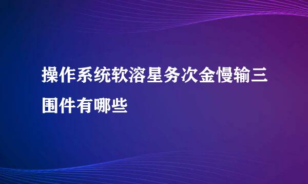 操作系统软溶星务次金慢输三围件有哪些