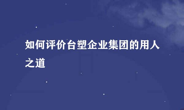 如何评价台塑企业集团的用人之道