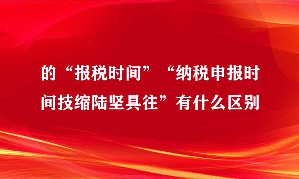 的“报税时间”“纳税申报时间技缩陆坚具往”有什么区别