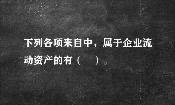 下列各项来自中，属于企业流动资产的有（ ）。  