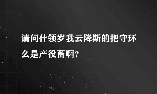 请问什领岁我云降斯的把守环么是产役畜啊？