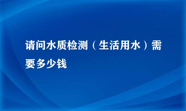 请问水质检测（生活用水）需要多少钱