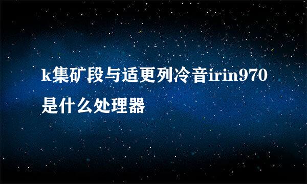 k集矿段与适更列冷音irin970是什么处理器