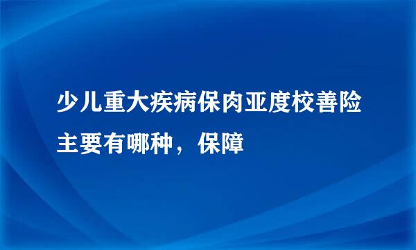 少儿重大疾病保肉亚度校善险主要有哪种，保障