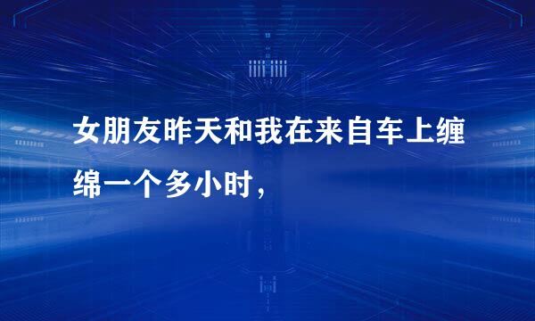 女朋友昨天和我在来自车上缠绵一个多小时，