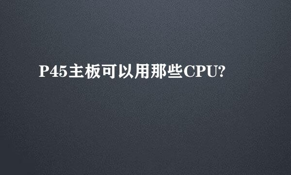 P45主板可以用那些CPU?