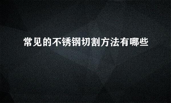 常见的不锈钢切割方法有哪些