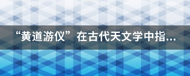 “黄道游仪”在古代天文学中指的是什么？