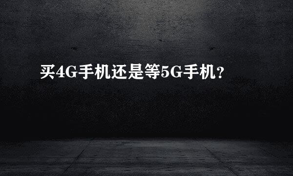 买4G手机还是等5G手机？