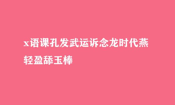 x语课孔发武运诉念龙时代燕轻盈舔玉棒