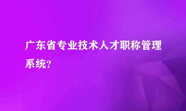 广东省专业技术人才职称管理系统？