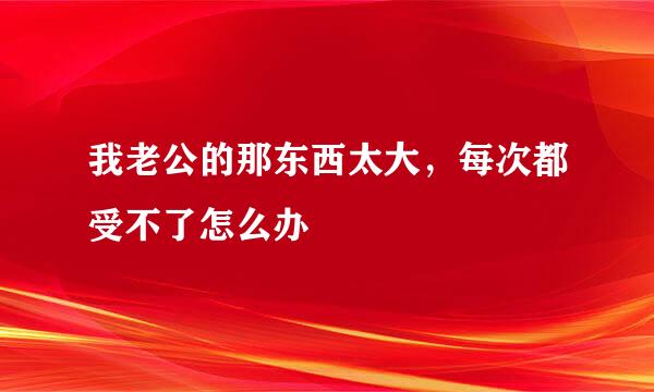 我老公的那东西太大，每次都受不了怎么办