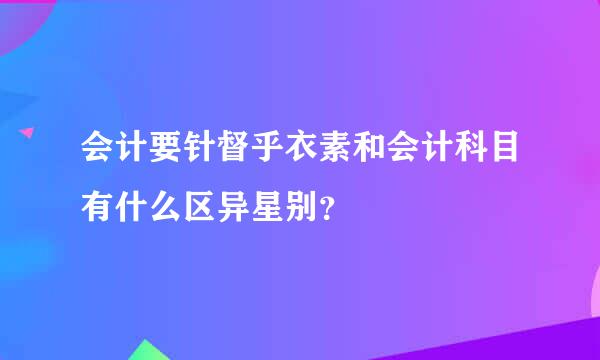 会计要针督乎衣素和会计科目有什么区异星别？