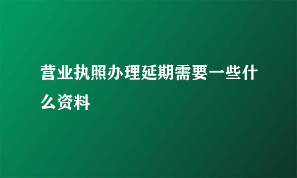 营业执照办理延期需要一些什么资料