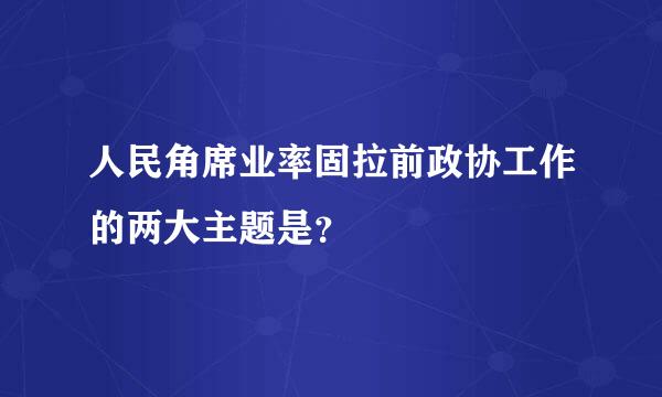 人民角席业率固拉前政协工作的两大主题是？