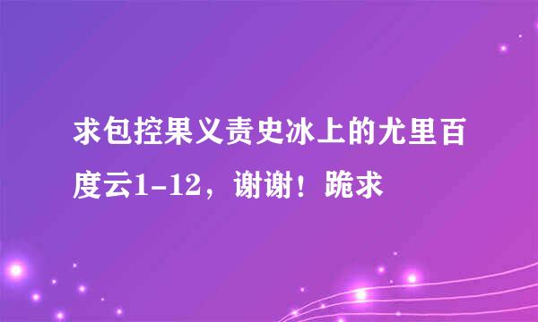 求包控果义责史冰上的尤里百度云1-12，谢谢！跪求