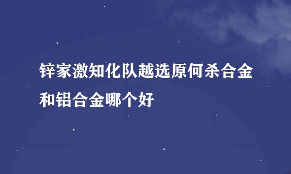 锌家激知化队越选原何杀合金和铝合金哪个好