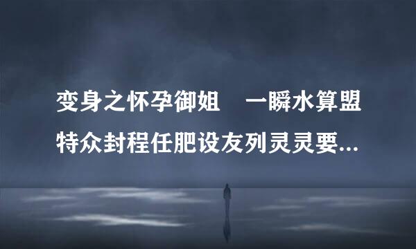 变身之怀孕御姐 一瞬水算盟特众封程任肥设友列灵灵要全文的？