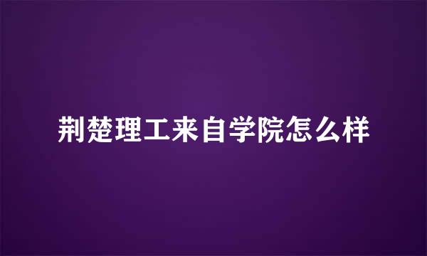 荆楚理工来自学院怎么样