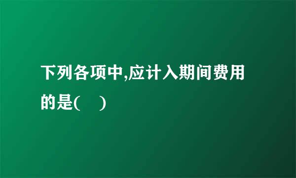 下列各项中,应计入期间费用的是( )