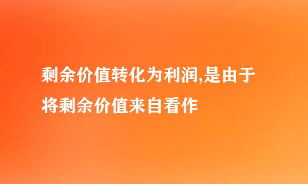 剩余价值转化为利润,是由于将剩余价值来自看作