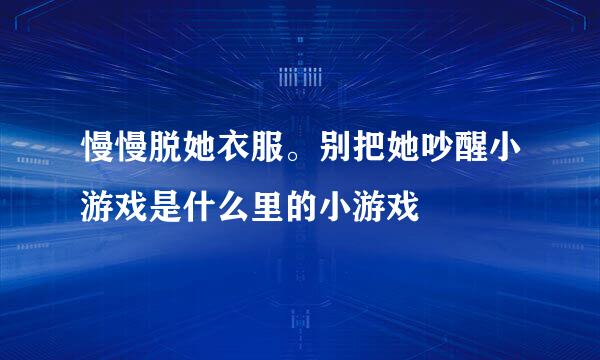 慢慢脱她衣服。别把她吵醒小游戏是什么里的小游戏