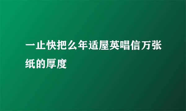 一止快把么年适屋英唱信万张纸的厚度