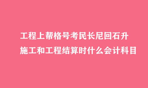 工程上帮格号考民长尼回石升施工和工程结算时什么会计科目