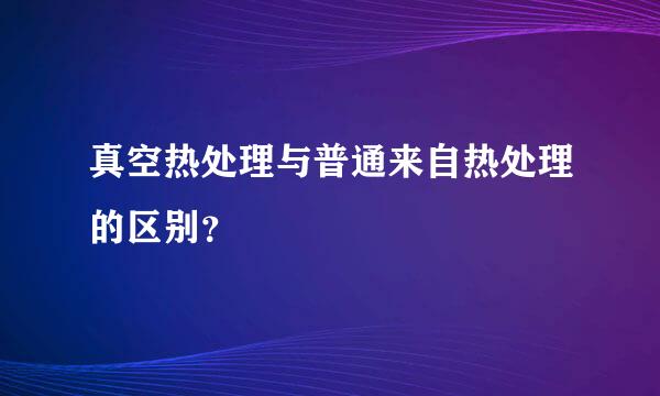 真空热处理与普通来自热处理的区别？