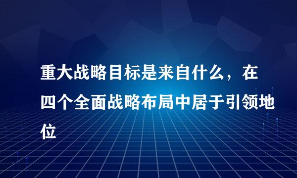 重大战略目标是来自什么，在四个全面战略布局中居于引领地位