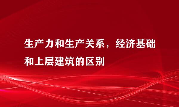 生产力和生产关系，经济基础和上层建筑的区别