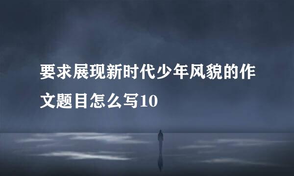 要求展现新时代少年风貌的作文题目怎么写10