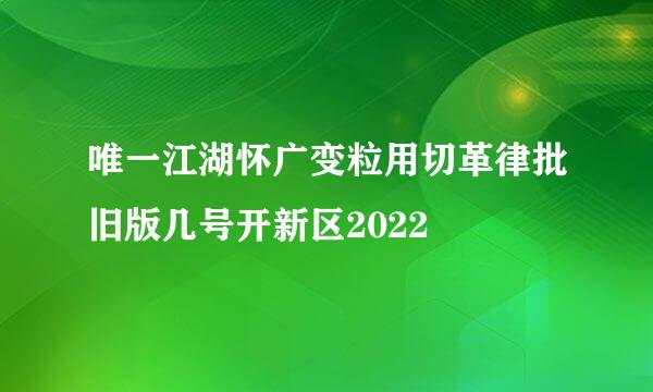 唯一江湖怀广变粒用切革律批旧版几号开新区2022