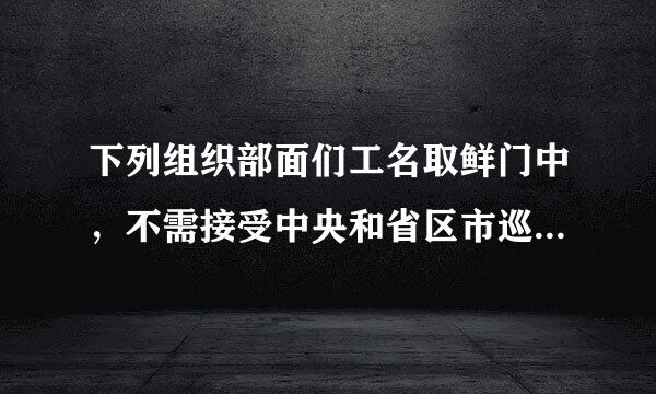 下列组织部面们工名取鲜门中，不需接受中央和省区市巡视的是（ ）。（3.0分）