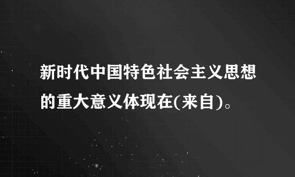 新时代中国特色社会主义思想的重大意义体现在(来自)。