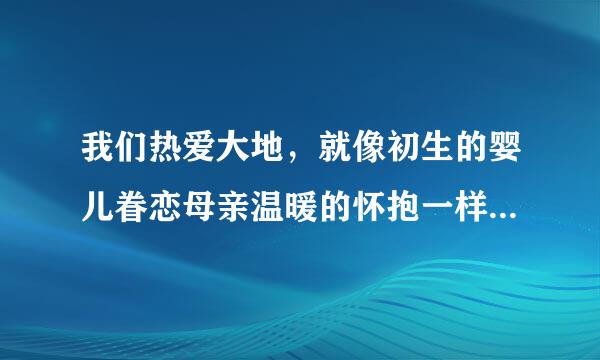 我们热爱大地，就像初生的婴儿眷恋母亲温暖的怀抱一样。（仿写比喻句）